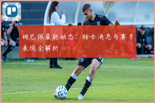 姆巴佩最新动态：转会消息与赛季表现全解析
